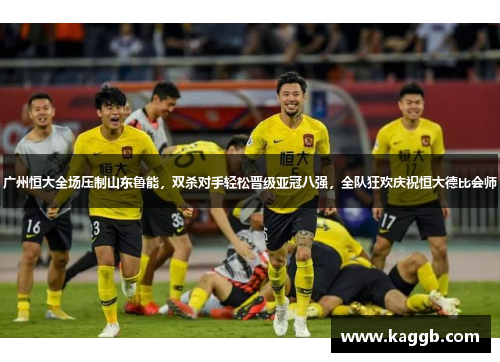 广州恒大全场压制山东鲁能，双杀对手轻松晋级亚冠八强，全队狂欢庆祝恒大德比会师